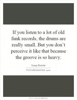 If you listen to a lot of old funk records, the drums are really small. But you don’t perceive it like that because the groove is so heavy Picture Quote #1
