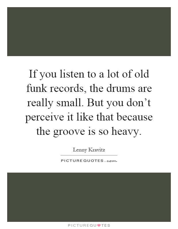 If you listen to a lot of old funk records, the drums are really small. But you don't perceive it like that because the groove is so heavy Picture Quote #1