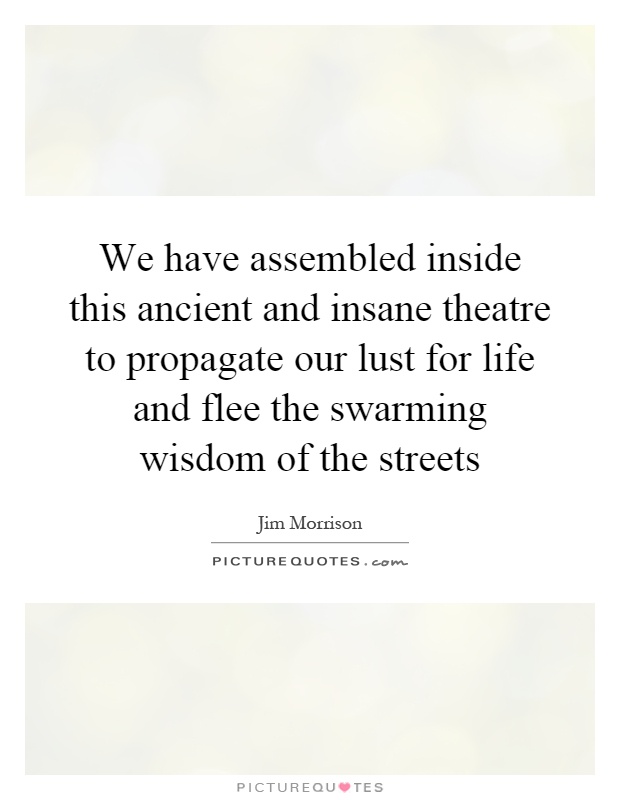 We have assembled inside this ancient and insane theatre to propagate our lust for life and flee the swarming wisdom of the streets Picture Quote #1
