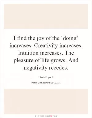 I find the joy of the ‘doing’ increases. Creativity increases. Intuition increases. The pleasure of life grows. And negativity recedes Picture Quote #1