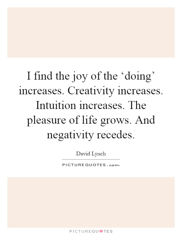I find the joy of the ‘doing' increases. Creativity increases. Intuition increases. The pleasure of life grows. And negativity recedes Picture Quote #1