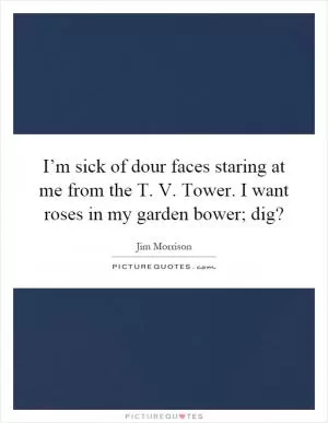 I’m sick of dour faces staring at me from the T. V. Tower. I want roses in my garden bower; dig? Picture Quote #1