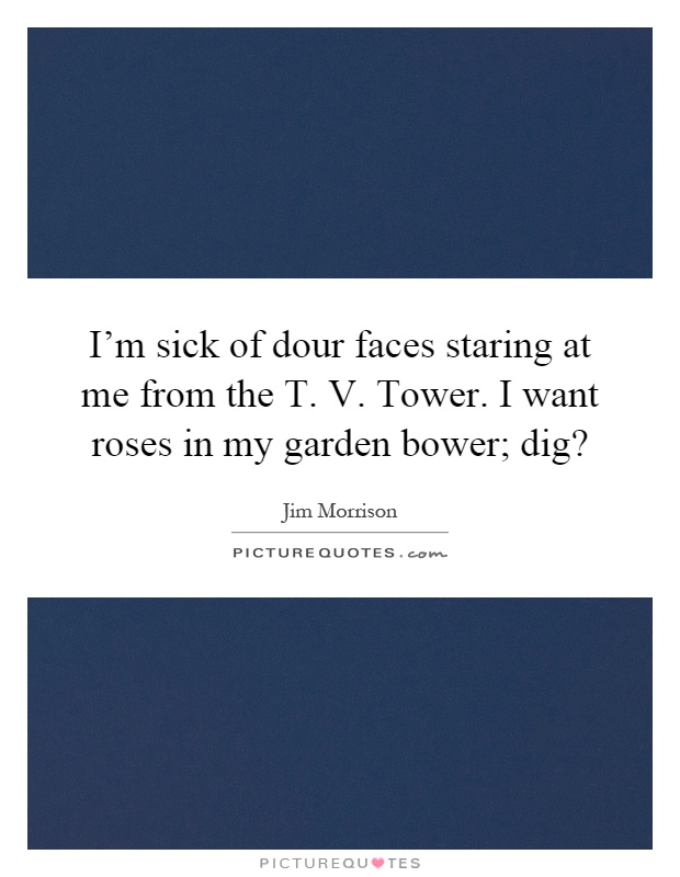 I'm sick of dour faces staring at me from the T. V. Tower. I want roses in my garden bower; dig? Picture Quote #1