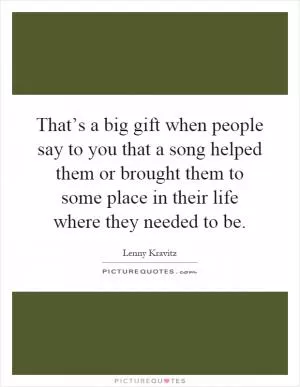 That’s a big gift when people say to you that a song helped them or brought them to some place in their life where they needed to be Picture Quote #1