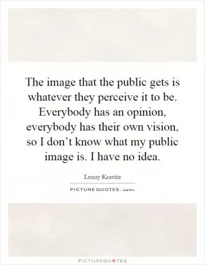 The image that the public gets is whatever they perceive it to be. Everybody has an opinion, everybody has their own vision, so I don’t know what my public image is. I have no idea Picture Quote #1