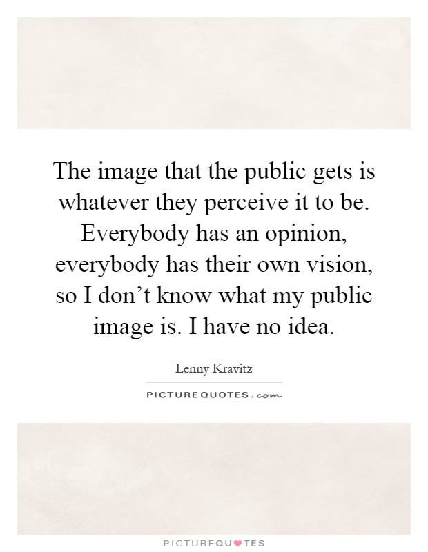 The image that the public gets is whatever they perceive it to be. Everybody has an opinion, everybody has their own vision, so I don't know what my public image is. I have no idea Picture Quote #1