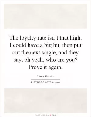 The loyalty rate isn’t that high. I could have a big hit, then put out the next single, and they say, oh yeah, who are you? Prove it again Picture Quote #1