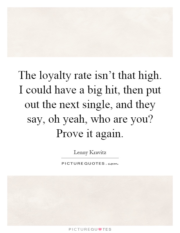 The loyalty rate isn't that high. I could have a big hit, then put out the next single, and they say, oh yeah, who are you? Prove it again Picture Quote #1