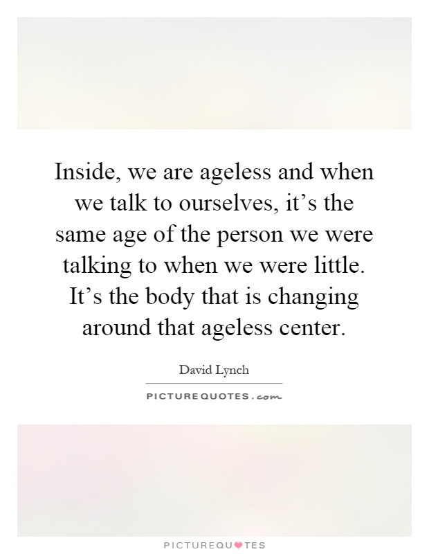 Inside, we are ageless and when we talk to ourselves, it's the same age of the person we were talking to when we were little. It's the body that is changing around that ageless center Picture Quote #1