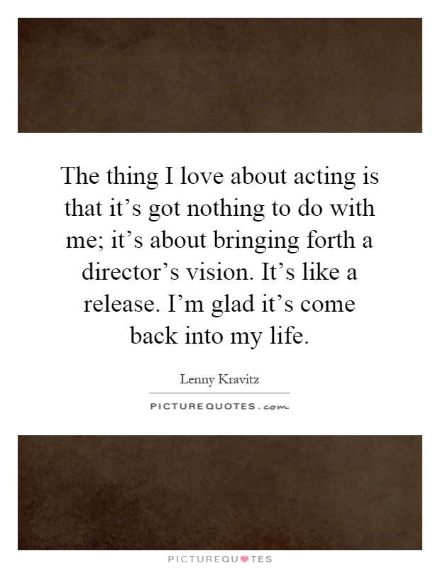 The thing I love about acting is that it's got nothing to do with me; it's about bringing forth a director's vision. It's like a release. I'm glad it's come back into my life Picture Quote #1