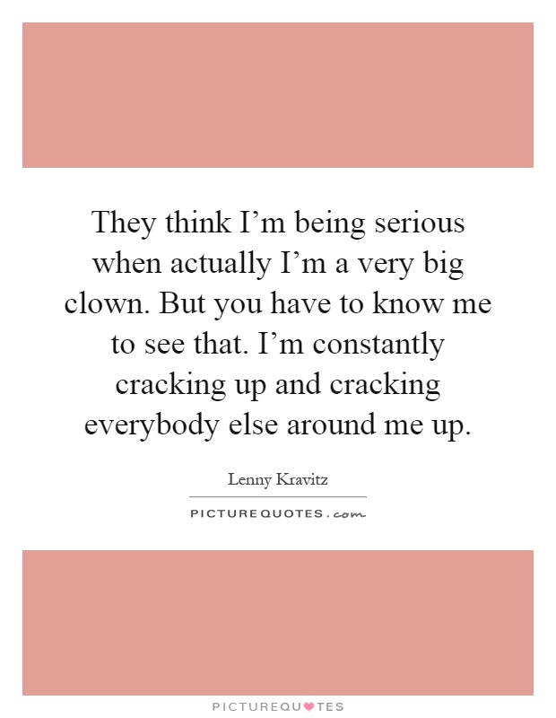 They think I'm being serious when actually I'm a very big clown. But you have to know me to see that. I'm constantly cracking up and cracking everybody else around me up Picture Quote #1