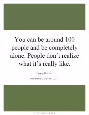 You can be around 100 people and be completely alone. People don’t realize what it’s really like Picture Quote #1