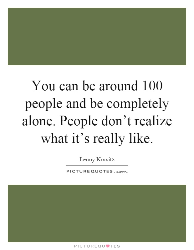 You can be around 100 people and be completely alone. People don't realize what it's really like Picture Quote #1