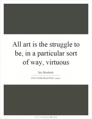 All art is the struggle to be, in a particular sort of way, virtuous Picture Quote #1