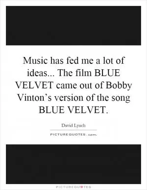 Music has fed me a lot of ideas... The film BLUE VELVET came out of Bobby Vinton’s version of the song BLUE VELVET Picture Quote #1