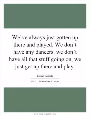 We’ve always just gotten up there and played. We don’t have any dancers, we don’t have all that stuff going on, we just get up there and play Picture Quote #1