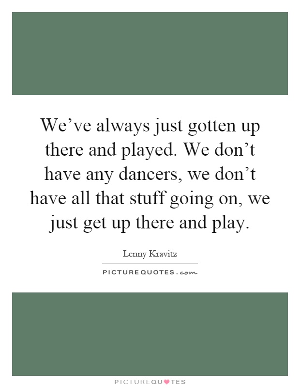 We've always just gotten up there and played. We don't have any dancers, we don't have all that stuff going on, we just get up there and play Picture Quote #1
