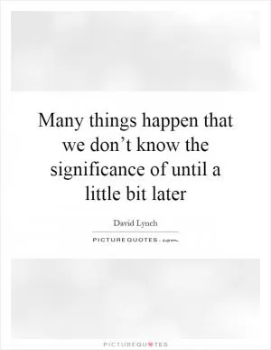 Many things happen that we don’t know the significance of until a little bit later Picture Quote #1