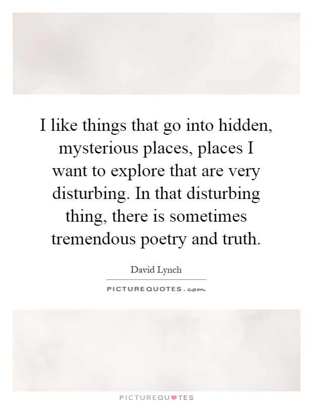 I like things that go into hidden, mysterious places, places I want to explore that are very disturbing. In that disturbing thing, there is sometimes tremendous poetry and truth Picture Quote #1