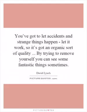 You’ve got to let accidents and strange things happen - let it work, so it’s got an organic sort of quality... By trying to remove yourself you can see some fantastic things sometimes Picture Quote #1