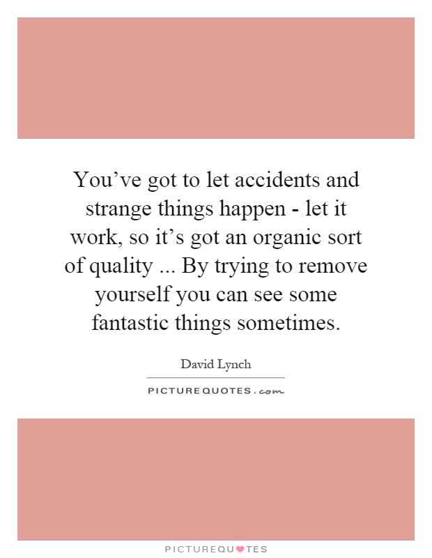 You've got to let accidents and strange things happen - let it work, so it's got an organic sort of quality... By trying to remove yourself you can see some fantastic things sometimes Picture Quote #1