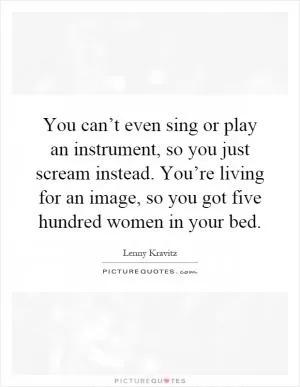 You can’t even sing or play an instrument, so you just scream instead. You’re living for an image, so you got five hundred women in your bed Picture Quote #1