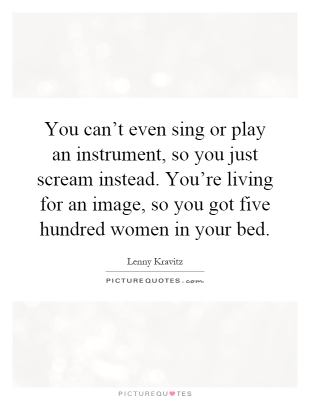 You can't even sing or play an instrument, so you just scream instead. You're living for an image, so you got five hundred women in your bed Picture Quote #1