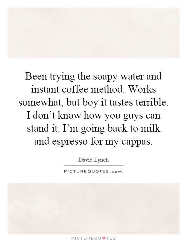 Been trying the soapy water and instant coffee method. Works somewhat, but boy it tastes terrible. I don't know how you guys can stand it. I'm going back to milk and espresso for my cappas Picture Quote #1