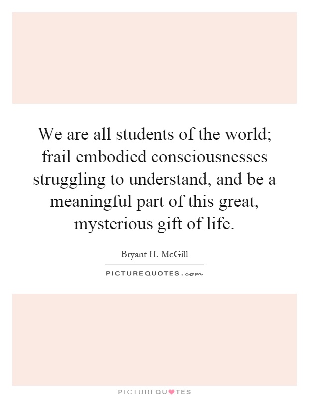 We are all students of the world; frail embodied consciousnesses struggling to understand, and be a meaningful part of this great, mysterious gift of life Picture Quote #1