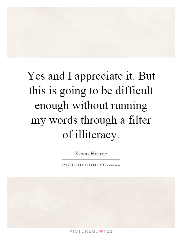 Yes and I appreciate it. But this is going to be difficult enough without running my words through a filter of illiteracy Picture Quote #1