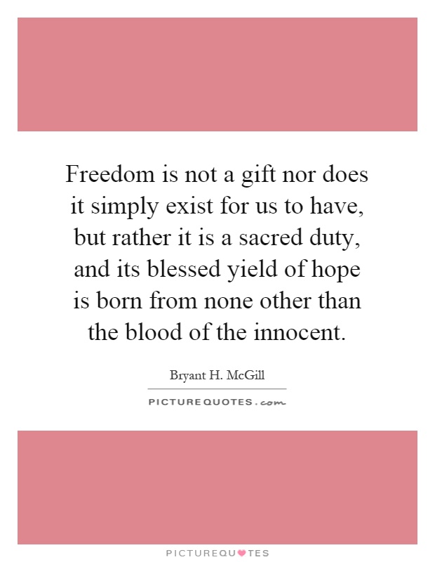 Freedom is not a gift nor does it simply exist for us to have, but rather it is a sacred duty, and its blessed yield of hope is born from none other than the blood of the innocent Picture Quote #1