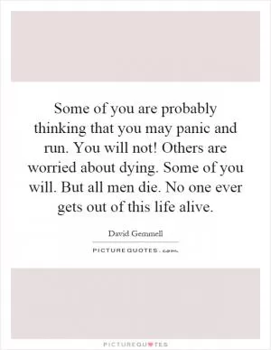 Some of you are probably thinking that you may panic and run. You will not! Others are worried about dying. Some of you will. But all men die. No one ever gets out of this life alive Picture Quote #1
