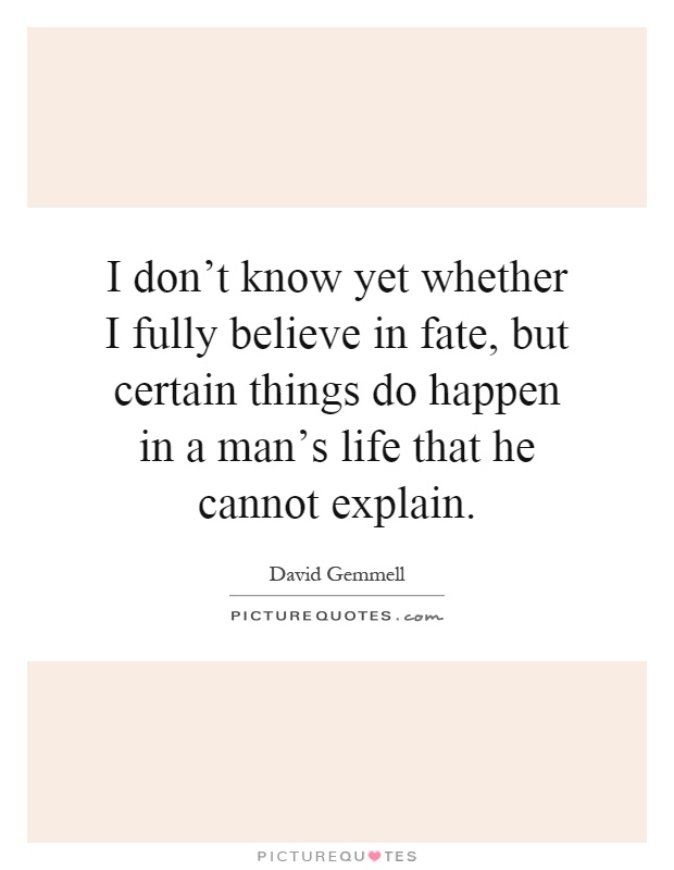 I don't know yet whether I fully believe in fate, but certain things do happen in a man's life that he cannot explain Picture Quote #1