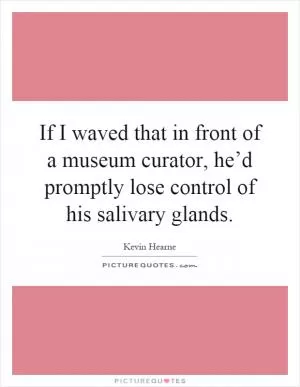 If I waved that in front of a museum curator, he’d promptly lose control of his salivary glands Picture Quote #1