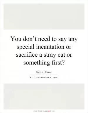You don’t need to say any special incantation or sacrifice a stray cat or something first? Picture Quote #1