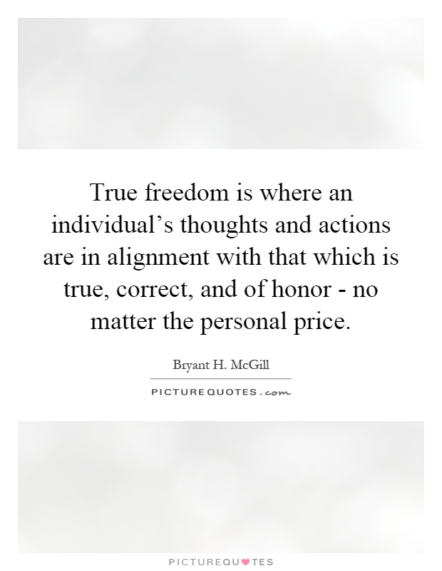 True freedom is where an individual's thoughts and actions are in alignment with that which is true, correct, and of honor - no matter the personal price Picture Quote #1