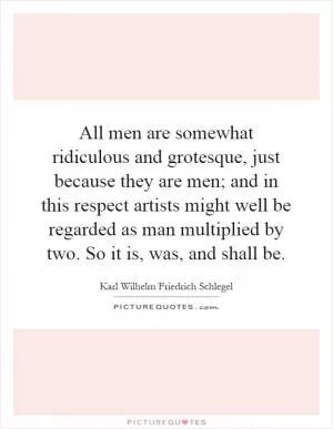 All men are somewhat ridiculous and grotesque, just because they are men; and in this respect artists might well be regarded as man multiplied by two. So it is, was, and shall be Picture Quote #1