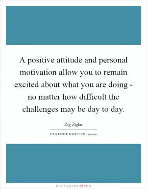 A positive attitude and personal motivation allow you to remain excited about what you are doing - no matter how difficult the challenges may be day to day Picture Quote #1