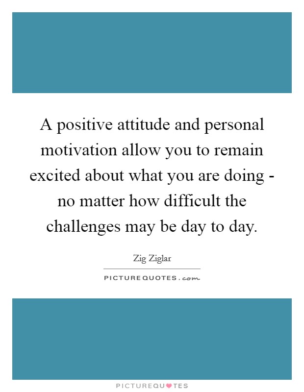 A positive attitude and personal motivation allow you to remain excited about what you are doing - no matter how difficult the challenges may be day to day. Picture Quote #1