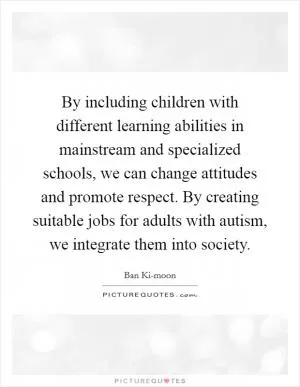By including children with different learning abilities in mainstream and specialized schools, we can change attitudes and promote respect. By creating suitable jobs for adults with autism, we integrate them into society Picture Quote #1
