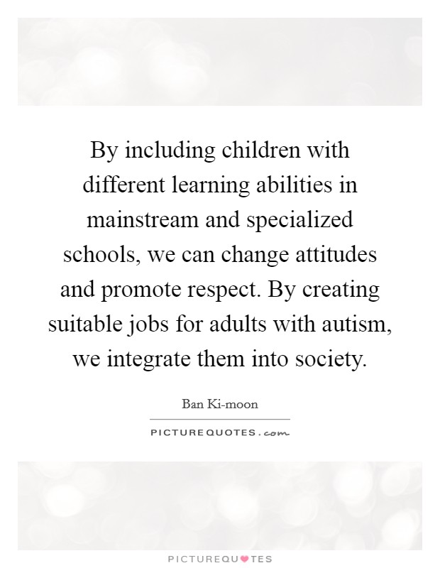 By including children with different learning abilities in mainstream and specialized schools, we can change attitudes and promote respect. By creating suitable jobs for adults with autism, we integrate them into society. Picture Quote #1