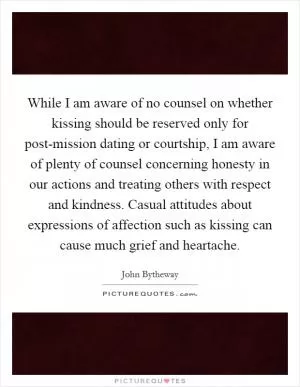 While I am aware of no counsel on whether kissing should be reserved only for post-mission dating or courtship, I am aware of plenty of counsel concerning honesty in our actions and treating others with respect and kindness. Casual attitudes about expressions of affection such as kissing can cause much grief and heartache Picture Quote #1