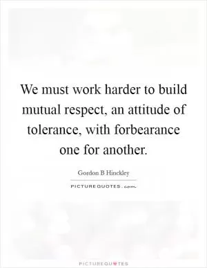 We must work harder to build mutual respect, an attitude of tolerance, with forbearance one for another Picture Quote #1