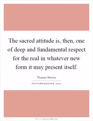 The sacred attitude is, then, one of deep and fundamental respect for the real in whatever new form it may present itself Picture Quote #1