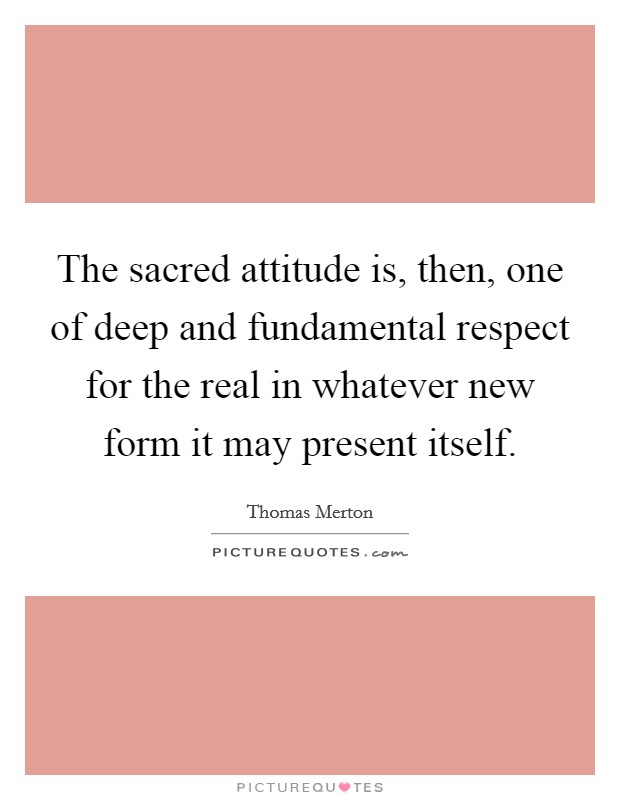 The sacred attitude is, then, one of deep and fundamental respect for the real in whatever new form it may present itself. Picture Quote #1