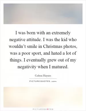 I was born with an extremely negative attitude. I was the kid who wouldn’t smile in Christmas photos, was a poor sport, and hated a lot of things. I eventually grew out of my negativity when I matured Picture Quote #1