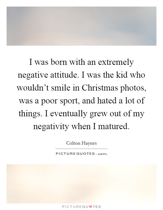 I was born with an extremely negative attitude. I was the kid who wouldn't smile in Christmas photos, was a poor sport, and hated a lot of things. I eventually grew out of my negativity when I matured. Picture Quote #1
