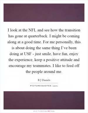 I look at the NFL and see how the transition has gone at quarterback. I might be coming along at a good time. For me personally, this is about doing the same thing I’ve been doing at USF - just smile, have fun, enjoy the experience, keep a positive attitude and encourage my teammates. I like to feed off the people around me Picture Quote #1