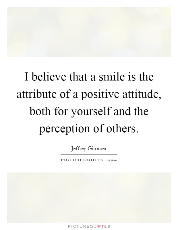 I believe that a smile is the attribute of a positive attitude, both for yourself and the perception of others. Picture Quote #1