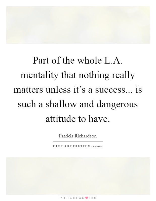 Part of the whole L.A. mentality that nothing really matters unless it's a success... is such a shallow and dangerous attitude to have. Picture Quote #1